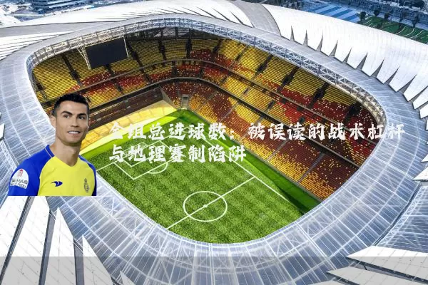 全组总进球数:被误读的战术杠杆与地理赛制陷阱