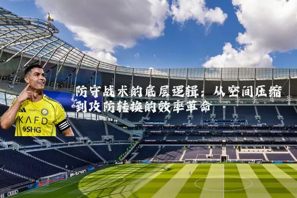 防守战术的底层逻辑:从空间压缩到攻防转换的效率革命